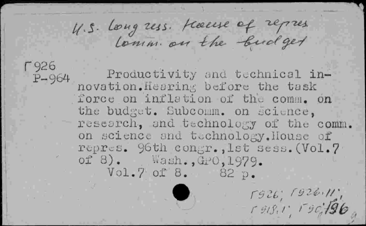 ﻿
C926
P-964
Productivity and technical innovation.Hearing before the task force on inflation of the comm, on
the budget. Subcoimu. on science, research, and technology of the comm, on science and technology.House of rupres. 96th congr.,1st sees.(Vol.7 of 8) .	’da sh. , GPO, 197 9.
Vol.7 of 8.	82 p.
fÿc.L\
O’/X/‘z l'ïc'JSb